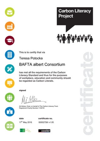 This is to certify that via
signed
certificate no.date
has met all the requirements of the Carbon
Literacy Standard and thus for the purposes
of workplace, education and community should
be regarded as Carbon Literate.
Ali Abbas, Chair, on behalf of The Carbon Literacy Trust.
Registered Charity Number 1156722
Teresa Potocka
BAFTA albert Consortium
17th
May 2016 00002758/ v1.05
 