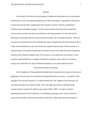  
THE POTENTIAL WITHIN OUR OCEANS           1
  
Abstract 
In this report I will discuss the advantages of underwater desalination over conventional 
desalination as well as the potential applications of these advantages.  Desalination, the process 
of removing salt and other contaminants from seawater, has been seriously considered in 
California due to prolonged drought.  For first world countries like Israel and Australia the 
reverse osmosis process has been successful due to the large quantities of water that can be 
desalinated, using high pressure to push seawater through a salt removing membrane.  However, 
cost and environmental issues have held back this type of desalination and will continue to do so. 
Under water desalination, on the other hand, uses natural ocean pressure to filter seawater at a 
reduced energy cost and has the potential to be used for much more than fresh water production. 
I propose that California expands many of its resources to an underwater environment.  From 
scientific experimentation to a complete freshwater ecosystem, clean water at no recurring 
energy costs could allow for many freshwater functions to occur deep under the ocean. 
The Potential Within Our Oceans 
As fish supplies are being depleted and underwater ecosystems are dying out, the ocean is 
beginning to become more of an international responsibility than a resource.  As stated in “The 
Struggle to Govern the Commons” it is quite possible that “the ‘tragedy of the commons’ [is] 
inevitable anywhere not owned privately” due to the tight restrictions on still decreasing 
resources that are required for effective governance (Dietz, 2003).  In order to stop the 
impending destruction of the commons we must begin generating a new resource from our 
oceans that will make commons preservation worthwhile. Using underwater desalination to 
 