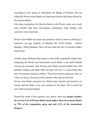 According to this group of respondents the Range of Products that are
offered by Private sector Banks are much more diverse than those offered by
Government Banks.
Also these respondents felt that the Banks in the Private sector were much
more flexible than their Government counterparts when dealing with
customers were concerned.
Private sector Banks are much more proactive when it comes to offering it’s
customers new-age methods of Banking like ATM Facility , Internet
Banking , Phone Banking, These services make the life of Account holders
much easier.
Another major difference that comes to most of the respondents minds when
comparing the Private and Government sector Banks is the Staff Attitude
towards the customers. Sure Private sector Bank Account holders have had
problems dealing with Bank Staff, but they still feel it is much better than
how Government employees behave. These Government employees show as
if they are doing a favoring on the customer when they do their job.
Private sector Bank customers are offered many freebies and incentives to
remain with the Bank, or try new products of the Bank. This is never the
case with Government Banks.
Overall the result of this question very clearly states that people consider
the service level of Private Banks much higher than Government Banks
as 79% of the respondents agree and only 21% of the respondents
disagree.
 