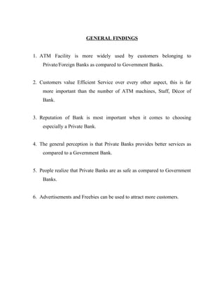 GENERAL FINDINGS
1. ATM Facility is more widely used by customers belonging to
Private/Foreign Banks as compared to Government Banks.
2. Customers value Efficient Service over every other aspect, this is far
more important than the number of ATM machines, Staff, Décor of
Bank.
3. Reputation of Bank is most important when it comes to choosing
especially a Private Bank.
4. The general perception is that Private Banks provides better services as
compared to a Government Bank.
5. People realize that Private Banks are as safe as compared to Government
Banks.
6. Advertisements and Freebies can be used to attract more customers.
 