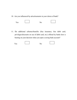 10. Are you influenced by advertisements in your choice of bank?
Yes No
11. Do additional schemes/benefits (free insurance, free debit card,
privileges/discounts on use of debit card, etc.) offered by banks have a
bearing on your decision when you open a saving bank account?
Yes No
 