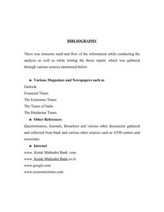 BIBLIOGRAPHY
There was immense need and flow of the information while conducting the
analysis as well as while writing the thesis report, which was gathered
through various sources mentioned below:
♣ Various Magazines and Newspapers such as
Outlook
Financial Times
The Economic Times
The Times of India
The Hindustan Times
♣ Other References
Questionnaires, Journals, Broachers and various other documents gathered
and collected from bank and various other sources such as ATM centers and
associates.
♣ Internet
www. Kotak Mahindra Bank. com
www. Kotak Mahindra Bank.co.in
www.google.com
www.economictimes.com
 