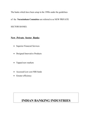 The banks which have been setup in the 1990s under the guidelines
of the Narasimham Committee are referred to as NEW PRIVATE
SECTOR BANKS.
New Private Sector Banks
• Superior Financial Services
• Designed Innovative Products
• Tapped new markets
• Accessed Low cost NRI funds
• Greater efficiency
INDIAN BANKING INDUSTRIES
 