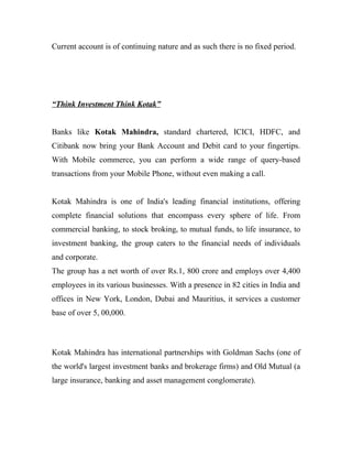 Current account is of continuing nature and as such there is no fixed period.
“Think Investment Think Kotak”
Banks like Kotak Mahindra, standard chartered, ICICI, HDFC, and
Citibank now bring your Bank Account and Debit card to your fingertips.
With Mobile commerce, you can perform a wide range of query-based
transactions from your Mobile Phone, without even making a call.
Kotak Mahindra is one of India's leading financial institutions, offering
complete financial solutions that encompass every sphere of life. From
commercial banking, to stock broking, to mutual funds, to life insurance, to
investment banking, the group caters to the financial needs of individuals
and corporate.
The group has a net worth of over Rs.1, 800 crore and employs over 4,400
employees in its various businesses. With a presence in 82 cities in India and
offices in New York, London, Dubai and Mauritius, it services a customer
base of over 5, 00,000.
Kotak Mahindra has international partnerships with Goldman Sachs (one of
the world's largest investment banks and brokerage firms) and Old Mutual (a
large insurance, banking and asset management conglomerate).
 