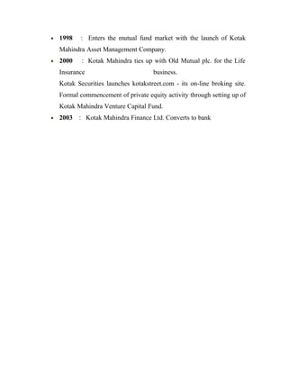 • 1998 : Enters the mutual fund market with the launch of Kotak
Mahindra Asset Management Company.
• 2000 : Kotak Mahindra ties up with Old Mutual plc. for the Life
Insurance business.
Kotak Securities launches kotakstreet.com - its on-line broking site.
Formal commencement of private equity activity through setting up of
Kotak Mahindra Venture Capital Fund.
• 2003 : Kotak Mahindra Finance Ltd. Converts to bank
 