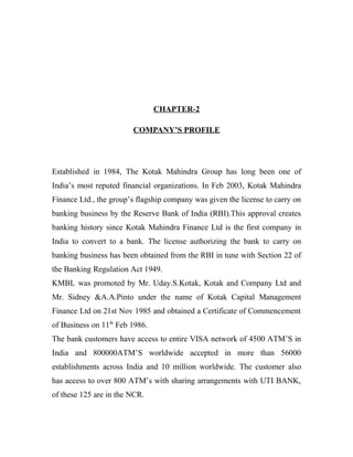 CHAPTER-2
COMPANY’S PROFILE
Established in 1984, The Kotak Mahindra Group has long been one of
India’s most reputed financial organizations. In Feb 2003, Kotak Mahindra
Finance Ltd., the group’s flagship company was given the license to carry on
banking business by the Reserve Bank of India (RBI).This approval creates
banking history since Kotak Mahindra Finance Ltd is the first company in
India to convert to a bank. The license authorizing the bank to carry on
banking business has been obtained from the RBI in tune with Section 22 of
the Banking Regulation Act 1949.
KMBL was promoted by Mr. Uday.S.Kotak, Kotak and Company Ltd and
Mr. Sidney &A.A.Pinto under the name of Kotak Capital Management
Finance Ltd on 21st Nov 1985 and obtained a Certificate of Commencement
of Business on 11th
Feb 1986.
The bank customers have access to entire VISA network of 4500 ATM’S in
India and 800000ATM’S worldwide accepted in more than 56000
establishments across India and 10 million worldwide. The customer also
has access to over 800 ATM’s with sharing arrangements with UTI BANK,
of these 125 are in the NCR.
 