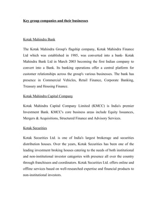 Key group companies and their businesses
Kotak Mahindra Bank
The Kotak Mahindra Group's flagship company, Kotak Mahindra Finance
Ltd which was established in 1985, was converted into a bank- Kotak
Mahindra Bank Ltd in March 2003 becoming the first Indian company to
convert into a Bank. Its banking operations offer a central platform for
customer relationships across the group's various businesses. The bank has
presence in Commercial Vehicles, Retail Finance, Corporate Banking,
Treasury and Housing Finance.
Kotak Mahindra Capital Company
Kotak Mahindra Capital Company Limited (KMCC) is India's premier
Investment Bank. KMCC's core business areas include Equity Issuances,
Mergers & Acquisitions, Structured Finance and Advisory Services.
Kotak Securities
Kotak Securities Ltd. is one of India's largest brokerage and securities
distribution houses. Over the years, Kotak Securities has been one of the
leading investment broking houses catering to the needs of both institutional
and non-institutional investor categories with presence all over the country
through franchisees and coordinators. Kotak Securities Ltd. offers online and
offline services based on well-researched expertise and financial products to
non-institutional investors.
 