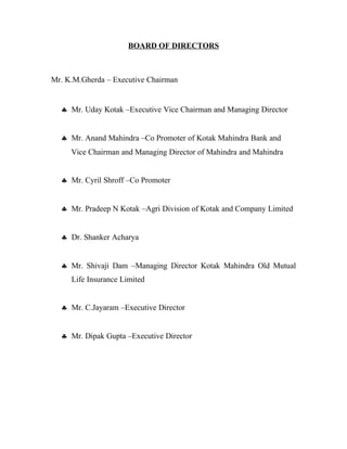 BOARD OF DIRECTORS
Mr. K.M.Gherda – Executive Chairman
♣ Mr. Uday Kotak –Executive Vice Chairman and Managing Director
♣ Mr. Anand Mahindra –Co Promoter of Kotak Mahindra Bank and
Vice Chairman and Managing Director of Mahindra and Mahindra
♣ Mr. Cyril Shroff –Co Promoter
♣ Mr. Pradeep N Kotak –Agri Division of Kotak and Company Limited
♣ Dr. Shanker Acharya
♣ Mr. Shivaji Dam –Managing Director Kotak Mahindra Old Mutual
Life Insurance Limited
♣ Mr. C.Jayaram –Executive Director
♣ Mr. Dipak Gupta –Executive Director
 