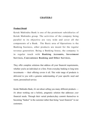 CHAPTER-3
Product Detail
Kotak Mahindra Bank is one of the prominent subsidiaries of
Kotak Mahindra group. The activities of the company being
parallel to its objective are very wide and cover all the
components of a Bank. The Basic area of Operations is the
Banking business, other products are meant for the regular
revenue generation. Being a Banking house, the company is
in regular touch with Banking Accounts, Investment
Services, Convenience Banking and Other Services.
They offer complete solutions that address all your financial requirements,
whether you're an individual or a firm. From everyday banking to long term
investments — their offering covers it all. This wide range of products is
delivered to you with a genuine understanding of your specific need and
warm, personalised service.
Kotak Mahindra Bank, it's not about selling you many different products —
it's about working out a holistic, pragmatic solution that addresses your
financial needs. Through their varied products,they commit themselves to
becoming “banker” to the customer rather than being “asset financier” to our
customers.
 