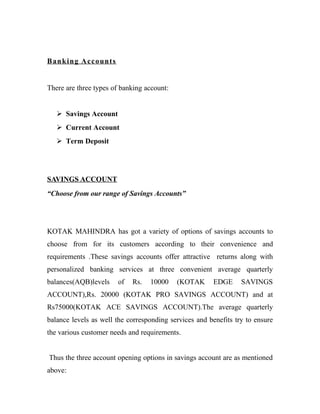 Banking Accounts
There are three types of banking account:
 Savings Account
 Current Account
 Term Deposit
SAVINGS ACCOUNT
“Choose from our range of Savings Accounts”
KOTAK MAHINDRA has got a variety of options of savings accounts to
choose from for its customers according to their convenience and
requirements .These savings accounts offer attractive returns along with
personalized banking services at three convenient average quarterly
balances(AQB)levels of Rs. 10000 (KOTAK EDGE SAVINGS
ACCOUNT),Rs. 20000 (KOTAK PRO SAVINGS ACCOUNT) and at
Rs75000(KOTAK ACE SAVINGS ACCOUNT).The average quarterly
balance levels as well the corresponding services and benefits try to ensure
the various customer needs and requirements.
Thus the three account opening options in savings account are as mentioned
above:
 