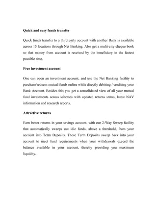 Quick and easy funds transfer
Quick funds transfer to a third party account with another Bank is available
across 15 locations through Net Banking. Also get a multi-city cheque book
so that money from account is received by the beneficiary in the fastest
possible time.
Free investment account
One can open an investment account, and use the Net Banking facility to
purchase/redeem mutual funds online while directly debiting / crediting your
Bank Account. Besides this you get a consolidated view of all your mutual
fund investments across schemes with updated returns status, latest NAV
information and research reports.
Attractive returns
Earn better returns in your savings account, with our 2-Way Sweep facility
that automatically sweeps out idle funds, above a threshold, from your
account into Term Deposits. These Term Deposits sweep back into your
account to meet fund requirements when your withdrawals exceed the
balance available in your account, thereby providing you maximum
liquidity.
 