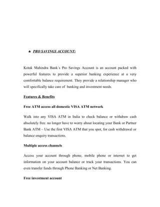 ♣ PRO SAVINGS ACCOUNT:
Kotak Mahindra Bank´s Pro Savings Account is an account packed with
powerful features to provide a superior banking experience at a very
comfortable balance requirement. They provide a relationship manager who
will specifically take care of banking and investment needs.
Features & Benefits
Free ATM access all domestic VISA ATM network
Walk into any VISA ATM in India to check balance or withdraw cash
absolutely free. no longer have to worry about locating your Bank or Partner
Bank ATM – Use the first VISA ATM that you spot, for cash withdrawal or
balance enquiry transactions.
Multiple access channels
Access your account through phone, mobile phone or internet to get
information on your account balance or track your transactions. You can
even transfer funds through Phone Banking or Net Banking.
Free investment account
 