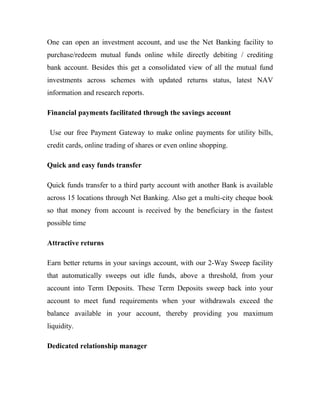 One can open an investment account, and use the Net Banking facility to
purchase/redeem mutual funds online while directly debiting / crediting
bank account. Besides this get a consolidated view of all the mutual fund
investments across schemes with updated returns status, latest NAV
information and research reports.
Financial payments facilitated through the savings account
Use our free Payment Gateway to make online payments for utility bills,
credit cards, online trading of shares or even online shopping.
Quick and easy funds transfer
Quick funds transfer to a third party account with another Bank is available
across 15 locations through Net Banking. Also get a multi-city cheque book
so that money from account is received by the beneficiary in the fastest
possible time
Attractive returns
Earn better returns in your savings account, with our 2-Way Sweep facility
that automatically sweeps out idle funds, above a threshold, from your
account into Term Deposits. These Term Deposits sweep back into your
account to meet fund requirements when your withdrawals exceed the
balance available in your account, thereby providing you maximum
liquidity.
Dedicated relationship manager
 