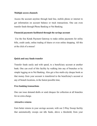 Multiple access channels
Access the account anytime through land line, mobile phone or internet to
get information on account balance or track transactions. One can even
transfer funds through Phone Banking or Net Banking.
Financial payments facilitated through the savings account
Use the free Kotak Payment Gateway to make online payments for utility
bills, credit cards, online trading of shares or even online shopping. All this
at the click of a mouse!
Quick and easy funds transfer
Transfer funds easily and with speed, to a beneficiary account at another
bank. One can avail of this facility by walking into any of branches or by
simple logging on to Net Banking. Also get a free multi-city cheque book so
that money from your account is transferred to the beneficiary's account at
any of branch locations, in the fastest possible time.
Free banking transactions
One can issue demand drafts or send cheques for collection at all branches
for no extra charge.
Attractive returns
Earn better returns in your savings account, with our 2-Way Sweep facility
that automatically sweeps out idle funds, above a threshold, from your
 