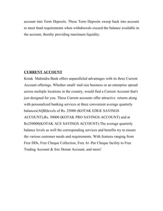 account into Term Deposits. These Term Deposits sweep back into account
to meet fund requirements when withdrawals exceed the balance available in
the account, thereby providing maximum liquidity.
CURRENT ACCOUNT
Kotak Mahindra Bank offers unparalleled advantages with its three Current
Account offerings. Whether small/ mid size business or an enterprise spread
across multiple locations in the country, would find a Current Account that's
just designed for you. These Current accounts offer attractive returns along
with personalized banking services at three convenient average quarterly
balances(AQB)levels of Rs. 25000 (KOTAK EDGE SAVINGS
ACCOUNT),Rs. 50000 (KOTAK PRO SAVINGS ACCOUNT) and at
Rs250000(KOTAK ACE SAVINGS ACCOUNT).The average quarterly
balance levels as well the corresponding services and benefits try to ensure
the various customer needs and requirements. With features ranging from
Free DDs, Free Cheque Collection, Free At -Par Cheque facility to Free
Trading Account & free Demat Account, and more!
 