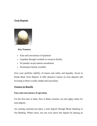 Term Deposits
Key Features
• Ease and convenience of operation
• Liquidity through overdraft or sweep-in facility
• No penalty on pre-mature encashment
• Nomination facility available
Give your portfolio stability of returns and safety and liquidity. Invest in
Kotak Bank Term Deposit. It offer attractive returns on term deposits and
investing in them is really simple and convenient.
Features & Benefits
Ease and convenience of operation
For the first time in India, New to Bank customer can also apply online for
term deposit.
An existing customer,can place a term deposit through Phone Banking or
Net Banking. What's more, one can even renew this deposit by placing an
 