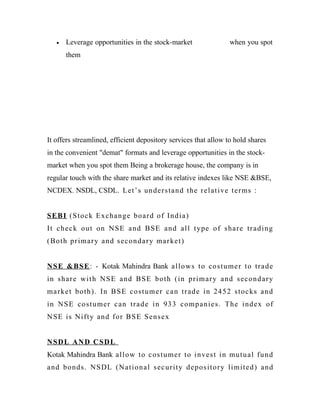 • Leverage opportunities in the stock-market when you spot
them
It offers streamlined, efficient depository services that allow to hold shares
in the convenient "demat" formats and leverage opportunities in the stock-
market when you spot them Being a brokerage house, the company is in
regular touch with the share market and its relative indexes like NSE &BSE,
NCDEX. NSDL, CSDL. Let’s understand the relative terms :
SEBI (Stock Exchange board of India)
It check out on NSE and BSE and all type of share trading
(Both primary and secondary market)
NSE &BSE: - Kotak Mahindra Bank allows to costumer to trade
in share with NSE and BSE both (in primary and secondary
market both). In BSE costumer can trade in 2452 stocks and
in NSE costumer can trade in 933 companies. The index of
NSE is Nifty and for BSE Sensex
NSDL AND CSDL
Kotak Mahindra Bank allow to costumer to invest in mutual fund
and bonds. NSDL (National security depository limited) and
 