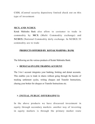 CSDL (Central security depository limited check out on this
type of investment
MCX AND NCDEX
Kotak Mahindra Bank also allow to costumer to trade in
commodity by MCX (Multi Commodity exchange) and
NCDEX (National Commodity daily exchange. In NCDEX 55
commodity are to trade
PRODUCTS OFFERED BY KOTAK MAHINRA BANK
The following are the various products of Kotak Mahindra Bank:
 DEMAT & ON LINE TRADING ACCOUNT:
The 3-in-1 account integrates your banking, broking and demat accounts.
This enables you to trade in shares without going through the hassles of
tracking settlement cycles, writing cheques and Transfer Instructions,
chasing your broker for cheques or Transfer Instructions etc.
 INITIAL PUBLIC OFFERS(IPO’S)
In the above products we have discussed investment in
equity through secondary markets .another way of investing
in equity markets is through the primary market route
 