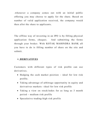.whenever a company comes out with an initial public
offering you may choose to apply for the share. Based on
number of valid application received, the company would
then allot the share to applicants.
The offline way of investing in an IPO is by filling physical
application forms, cheques. And submitting the forms
through your broker. With KOTAK MAHINDRA BANK all
you have to do is filling number of share on the site and
submit.
 DERIVATIVES
Customers with different types of risk profile can use
derivatives.
• Hedging the cash market position – ideal for low risk
profile.
• Taking advantage of arbitrage opportunity in equity and
derivatives markets –ideal for low risk profile
• Taking a view on stock/index for as long as 3 month
period – medium risk profile
• Speculative trading-high risk profile
 