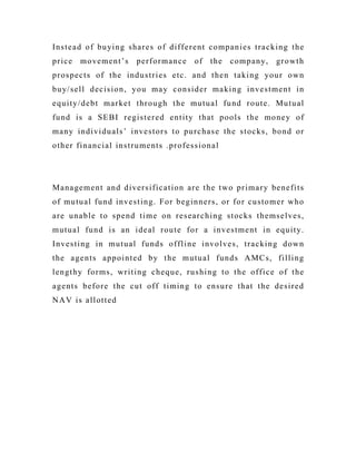 Instead of buying shares of different companies tracking the
price movement’s performance of the company, growth
prospects of the industries etc. and then taking your own
buy/sell decision, you may consider making investment in
equity/debt market through the mutual fund route. Mutual
fund is a SEBI registered entity that pools the money of
many individuals’ investors to purchase the stocks, bond or
other financial instruments .professional
Management and diversification are the two primary benefits
of mutual fund investing. For beginners, or for customer who
are unable to spend time on researching stocks themselves,
mutual fund is an ideal route for a investment in equity.
Investing in mutual funds offline involves, tracking down
the agents appointed by the mutual funds AMCs, filling
lengthy forms, writing cheque, rushing to the office of the
agents before the cut off timing to ensure that the desired
NAV is allotted
 