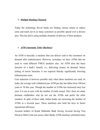  Multiple Banking Channels
Today the technology driven banks are finding various means to reduce
costs and reach out to as many customers as possible spread over a diverse
area. This has led to using multiple channels of delivery of their products.
 ATM (Automatic Teller Machine):
An ATM is basically a machine that can deliver cash to the customers on
demand after authentication. However, nowadays we have ATMs that are
used to vend different FMCG products also. An ATM does the basic
function of a bank’s branch, i.e., delivering money on demand. Hence
setting of newer branches is not required thereby significantly lowering
infrastructure costs.
Cost reduction is however possible only when these machines are used. In
India, the average cash withdrawal per ATM per day has fallen from 100 last
years to 70 this year. Though the number of ATMs has increased since last
year, it is not in sync with the number of cards issued. Also, there are many
dormant cardholders who do not use the ATMs and prefer the teller
counters. In spite of these odds, Indian banks are increasing the number of
ATMs at a feverish pace. These machines also hold the keys to future
operational efficiency
Account holders of Kotak Mahindra Bank Saving Account having Visa
Electron Debit Card can access other Banks ATM machines unlimited times
 