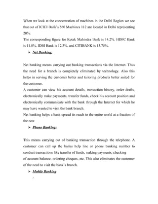 When we look at the concentration of machines in the Delhi Region we see
that out of ICICI Bank’s 560 Machines 112 are located in Delhi representing
20%.
The corresponding figure for Kotak Mahindra Bank is 14.2%. HDFC Bank
is 11.8%, IDBI Bank is 12.3%, and CITIBANK is 13.75%.
 Net Banking:
Net banking means carrying out banking transactions via the Internet. Thus
the need for a branch is completely eliminated by technology. Also this
helps in serving the customer better and tailoring products better suited for
the customer.
A customer can view his account details, transaction history, order drafts,
electronically make payments, transfer funds, check his account position and
electronically communicate with the bank through the Internet for which he
may have wanted to visit the bank branch.
Net banking helps a bank spread its reach to the entire world at a fraction of
the cost
 Phone Banking:
This means carrying out of banking transaction through the telephone. A
customer can call up the banks help line or phone banking number to
conduct transactions like transfer of funds, making payments, checking
of account balance, ordering cheques, etc. This also eliminates the customer
of the need to visit the bank’s branch.
 Mobile Banking
:
 