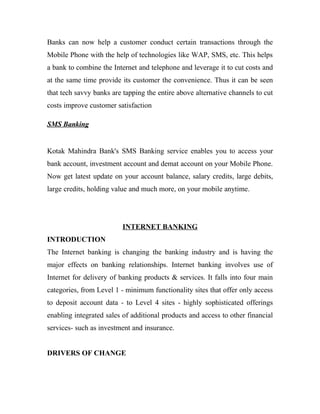 Banks can now help a customer conduct certain transactions through the
Mobile Phone with the help of technologies like WAP, SMS, etc. This helps
a bank to combine the Internet and telephone and leverage it to cut costs and
at the same time provide its customer the convenience. Thus it can be seen
that tech savvy banks are tapping the entire above alternative channels to cut
costs improve customer satisfaction
SMS Banking
Kotak Mahindra Bank's SMS Banking service enables you to access your
bank account, investment account and demat account on your Mobile Phone.
Now get latest update on your account balance, salary credits, large debits,
large credits, holding value and much more, on your mobile anytime.
INTERNET BANKING
INTRODUCTION
The Internet banking is changing the banking industry and is having the
major effects on banking relationships. Internet banking involves use of
Internet for delivery of banking products & services. It falls into four main
categories, from Level 1 - minimum functionality sites that offer only access
to deposit account data - to Level 4 sites - highly sophisticated offerings
enabling integrated sales of additional products and access to other financial
services- such as investment and insurance.
DRIVERS OF CHANGE
 