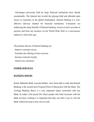 Advantages previously held by large financial institutions have shrunk
considerably. The Internet has leveled the playing field and afforded open
access to customers in the global marketplace. Internet banking is a cost-
effective delivery channel for financial institutions. Consumers are
embracing the many benefits of Internet banking. Access to one's accounts at
anytime and from any location via the World Wide Web is a convenience
unknown a short time ago.
The primary drivers of Internet banking are:
· Improve customer access
· Facilitate the offering of more services
· Increase customer loyalty
· Attract new customers
OTHER SERVICES
BANKING HOURS
Kotak Mahindra Bank Account holders have been able to infer that Branch
Banking is the second most Frequent Point of Interaction with the Bank. The
Average Banking Hours is a very important aspect associated with any
Bank. In today’s fast paced life where people who hold Accounts with the
Bank are busy working it is important that they can find a way to visit the
Bank without having to miss out on work.
 