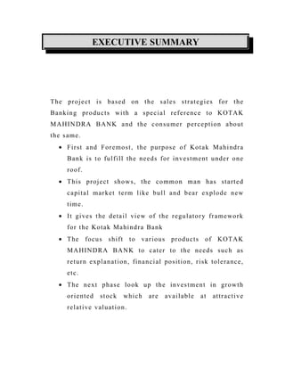 EXECUTIVE SUMMARY
The project is based on the sales strategies for the
Banking products with a special reference to KOTAK
MAHINDRA BANK and the consumer perception about
the same.
• First and Foremost, the purpose of Kotak Mahindra
Bank is to fulfill the needs for investment under one
roof.
• This project shows, the common man has started
capital market term like bull and bear explode new
time.
• It gives the detail view of the regulatory framework
for the Kotak Mahindra Bank
• The focus shift to various products of KOTAK
MAHINDRA BANK to cater to the needs such as
return explanation, financial position, risk tolerance,
etc.
• The next phase look up the investment in growth
oriented stock which are available at attractive
relative valuation.
 