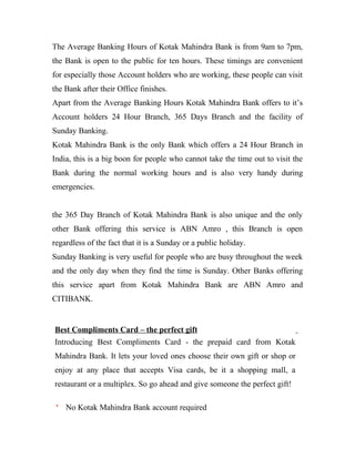 The Average Banking Hours of Kotak Mahindra Bank is from 9am to 7pm,
the Bank is open to the public for ten hours. These timings are convenient
for especially those Account holders who are working, these people can visit
the Bank after their Office finishes.
Apart from the Average Banking Hours Kotak Mahindra Bank offers to it’s
Account holders 24 Hour Branch, 365 Days Branch and the facility of
Sunday Banking.
Kotak Mahindra Bank is the only Bank which offers a 24 Hour Branch in
India, this is a big boon for people who cannot take the time out to visit the
Bank during the normal working hours and is also very handy during
emergencies.
the 365 Day Branch of Kotak Mahindra Bank is also unique and the only
other Bank offering this service is ABN Amro , this Branch is open
regardless of the fact that it is a Sunday or a public holiday.
Sunday Banking is very useful for people who are busy throughout the week
and the only day when they find the time is Sunday. Other Banks offering
this service apart from Kotak Mahindra Bank are ABN Amro and
CITIBANK.
Best Compliments Card – the perfect gift
Introducing Best Compliments Card - the prepaid card from Kotak
Mahindra Bank. It lets your loved ones choose their own gift or shop or
enjoy at any place that accepts Visa cards, be it a shopping mall, a
restaurant or a multiplex. So go ahead and give someone the perfect gift!
No Kotak Mahindra Bank account required
 