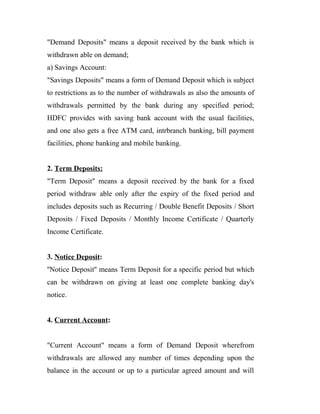 "Demand Deposits" means a deposit received by the bank which is
withdrawn able on demand;
a) Savings Account:
"Savings Deposits" means a form of Demand Deposit which is subject
to restrictions as to the number of withdrawals as also the amounts of
withdrawals permitted by the bank during any specified period;
HDFC provides with saving bank account with the usual facilities,
and one also gets a free ATM card, intrbranch banking, bill payment
facilities, phone banking and mobile banking.
2. Term Deposits:
"Term Deposit" means a deposit received by the bank for a fixed
period withdraw able only after the expiry of the fixed period and
includes deposits such as Recurring / Double Benefit Deposits / Short
Deposits / Fixed Deposits / Monthly Income Certificate / Quarterly
Income Certificate.
3. Notice Deposit:
''Notice Deposit'' means Term Deposit for a specific period but which
can be withdrawn on giving at least one complete banking day's
notice.
4. Current Account:
"Current Account" means a form of Demand Deposit wherefrom
withdrawals are allowed any number of times depending upon the
balance in the account or up to a particular agreed amount and will
 