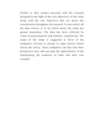 Further to this, project proceeds with the research
designed in the light of the core objectives of the study
along with the sub objectives that are given due
consideration throughout the research. It also enlists all
the data sources as to by which means the study has
gained momentum. The data has been collected by
virtue of questionnaires and websites, respectively. The
scope of the study is suggested in favor of the
companies striving to emerge as super powers drawn
out by the survey. These companies can fine tune their
prospective ones and can grab the opportunities of the
transforming the weakness of other into their own
strength.
 