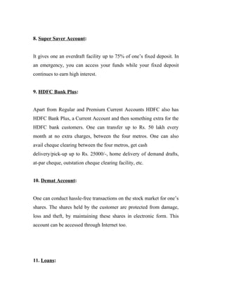 8. Super Saver Account:
It gives one an overdraft facility up to 75% of one’s fixed deposit. In
an emergency, you can access your funds while your fixed deposit
continues to earn high interest.
9. HDFC Bank Plus:
Apart from Regular and Premium Current Accounts HDFC also has
HDFC Bank Plus, a Current Account and then something extra for the
HDFC bank customers. One can transfer up to Rs. 50 lakh every
month at no extra charges, between the four metros. One can also
avail cheque clearing between the four metros, get cash
delivery/pick-up up to Rs. 25000/-, home delivery of demand drafts,
at-par cheque, outstation cheque clearing facility, etc.
10. Demat Account:
One can conduct hassle-free transactions on the stock market for one’s
shares. The shares held by the customer are protected from damage,
loss and theft, by maintaining these shares in electronic form. This
account can be accessed through Internet too.
11. Loans:
 