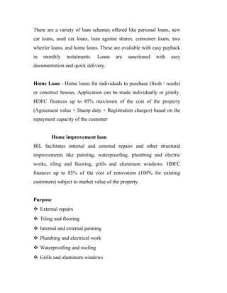 There are a variety of loan schemes offered like personal loans, new
car loans, used car loans, loan against shares, consumer loans, two
wheeler loans, and home loans. These are available with easy payback
in monthly instalments. Loans are sanctioned with easy
documentation and quick delivery.
Home Loan - Home loans for individuals to purchase (fresh / resale)
or construct houses. Application can be made individually or jointly.
HDFC finances up to 85% maximum of the cost of the property
(Agreement value + Stamp duty + Registration charges) based on the
repayment capacity of the customer
Home improvement loan
HIL facilitates internal and external repairs and other structural
improvements like painting, waterproofing, plumbing and electric
works, tiling and flooring, grills and aluminum windows. HDFC
finances up to 85% of the cost of renovation (100% for existing
customers) subject to market value of the property.
Purpose
 External repairs
 Tiling and flooring
 Internal and external painting
 Plumbing and electrical work
 Waterproofing and roofing
 Grills and aluminum windows
 