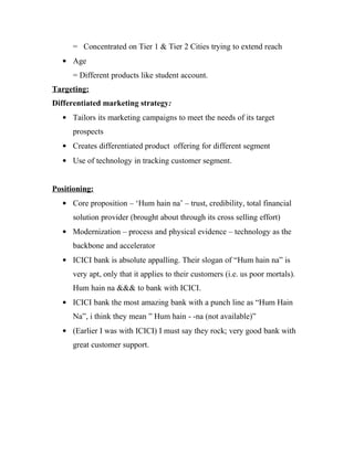 = Concentrated on Tier 1 & Tier 2 Cities trying to extend reach
• Age
= Different products like student account.
Targeting:
Differentiated marketing strategy:
• Tailors its marketing campaigns to meet the needs of its target
prospects
• Creates differentiated product offering for different segment
• Use of technology in tracking customer segment.
Positioning:
• Core proposition – ‘Hum hain na’ – trust, credibility, total financial
solution provider (brought about through its cross selling effort)
• Modernization – process and physical evidence – technology as the
backbone and accelerator
• ICICI bank is absolute appalling. Their slogan of “Hum hain na” is
very apt, only that it applies to their customers (i.e. us poor mortals).
Hum hain na &&& to bank with ICICI.
• ICICI bank the most amazing bank with a punch line as “Hum Hain
Na”, i think they mean ” Hum hain - -na (not available)”
• (Earlier I was with ICICI) I must say they rock; very good bank with
great customer support.
 