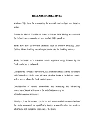 RESEARCH OBJECTIVES
Various Objectives for conducting the research and analysis are listed as
under:
Access the Market Potential of Kotak Mahindra Bank Saving Account with
the help of a survey conducted on a total of 50 Respondents .
Study how new distribution channels such as Internet Banking, ATM
facility, Phone Banking have changed the face of the Banking industry.
Study the impact of a customer centric approach being followed by the
Bank, and what is its benefit.
Compare the services offered by Kotak Mahindra Bank and the customer’s
satisfaction level of the same with that of other Banks in the Private sector,
and to access where the Bank has to improve.
Consideration of various promotional and marketing and advertising
strategies of Kotak Mahindra to the satisfaction among its
ultimate users and consumers
Finally to draw the various conclusion and recommendations on the basis of
the study conducted on specifically taking to consideration the services,
advertising and marketing strategies of the Bank.
 