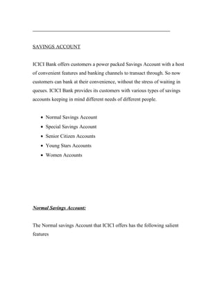 SAVINGS ACCOUNT
ICICI Bank offers customers a power packed Savings Account with a host
of convenient features and banking channels to transact through. So now
customers can bank at their convenience, without the stress of waiting in
queues. ICICI Bank provides its customers with various types of savings
accounts keeping in mind different needs of different people.
• Normal Savings Account
• Special Savings Account
• Senior Citizen Accounts
• Young Stars Accounts
• Women Accounts
Normal Savings Account:
The Normal savings Account that ICICI offers has the following salient
features
 