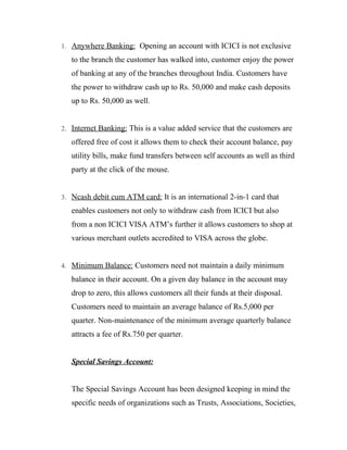 1. Anywhere Banking: Opening an account with ICICI is not exclusive
to the branch the customer has walked into, customer enjoy the power
of banking at any of the branches throughout India. Customers have
the power to withdraw cash up to Rs. 50,000 and make cash deposits
up to Rs. 50,000 as well.
2. Internet Banking: This is a value added service that the customers are
offered free of cost it allows them to check their account balance, pay
utility bills, make fund transfers between self accounts as well as third
party at the click of the mouse.
3. Ncash debit cum ATM card: It is an international 2-in-1 card that
enables customers not only to withdraw cash from ICICI but also
from a non ICICI VISA ATM’s further it allows customers to shop at
various merchant outlets accredited to VISA across the globe.
4. Minimum Balance: Customers need not maintain a daily minimum
balance in their account. On a given day balance in the account may
drop to zero, this allows customers all their funds at their disposal.
Customers need to maintain an average balance of Rs.5,000 per
quarter. Non-maintenance of the minimum average quarterly balance
attracts a fee of Rs.750 per quarter.
Special Savings Account:
The Special Savings Account has been designed keeping in mind the
specific needs of organizations such as Trusts, Associations, Societies,
 