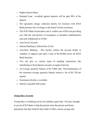 • Higher Interest Rates.
• Demand Loan / overdraft against deposits will be upto 90% of the
deposit.
• The upcountry cheque collection facility for locations with ICICI
Bank presence free of charge to the Senior Citizen customers.
• The ICICI Bank Ncash debit card is a debit-cum-ATM card providing
you with the convenience of acceptance at merchant establishments
and cash withdrawals at ATMs.
• Auto Invest Account
• Internet Banking is offered free of cost.
• Anywhere Banking - This facility entitles the account holder to
withdraw or deposit cash upto a limit of Rs.50,000 across all ICICI
Bank branches.
• You can give us various types of standing instructions like
transferring to fixed deposit accounts at regular intervals.
• An average quarterly balance of Rs 5,000 only. Non-maintenance of
the minimum average quarterly balance attracts a fee of Rs 750 per
quarter.
• Nomination facility is available.
• Interest is payable half-yearly.
Young Stars Account:
Young Stars is a banking service for children, aged 1day -18 years, brought
to you by ICICI Bank to help the parents meet the present and future
aspirations that they hold for their child. It offers various savings and
 