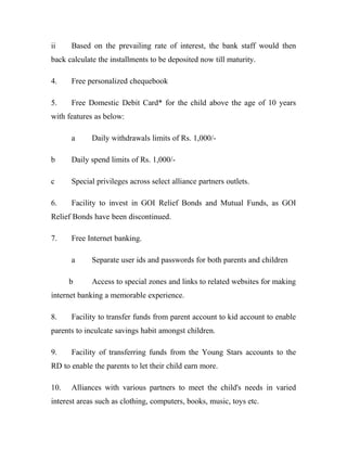 ii Based on the prevailing rate of interest, the bank staff would then
back calculate the installments to be deposited now till maturity.
4. Free personalized chequebook
5. Free Domestic Debit Card* for the child above the age of 10 years
with features as below:
a Daily withdrawals limits of Rs. 1,000/-
b Daily spend limits of Rs. 1,000/-
c Special privileges across select alliance partners outlets.
6. Facility to invest in GOI Relief Bonds and Mutual Funds, as GOI
Relief Bonds have been discontinued.
7. Free Internet banking.
a Separate user ids and passwords for both parents and children
b Access to special zones and links to related websites for making
internet banking a memorable experience.
8. Facility to transfer funds from parent account to kid account to enable
parents to inculcate savings habit amongst children.
9. Facility of transferring funds from the Young Stars accounts to the
RD to enable the parents to let their child earn more.
10. Alliances with various partners to meet the child's needs in varied
interest areas such as clothing, computers, books, music, toys etc.
 