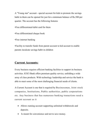 A "Young star" account - special account for kids to promote the savings
habit in them can be opened for just for a minimum balance of Rs.500 per
quarter. The account has the following features
•Free differentiated debit card for them
•Free differentiated cheque book
•Free internet banking
•Facility to transfer funds from parent account to kid account to enable
parents inculcate savings habit in children
Current Accounts:
Every business requires efficient banking facilities to support its business
activities. ICICI Bank offers premium quality service, unfolding a wide
array of class products. With technology leadership and service the bank is
able to meet some of the most challenging financial needs of clients.
A Current Account is one that is required by Businessman, Joint stock
companies, Institutions, Public authorities, public corporations
etc. Any business that has numerous banking tranactions need a
current account as it
• Allows running account supporting unlimited withdrawals and
deposits.
• Is meant for convenience and not to save money.
 