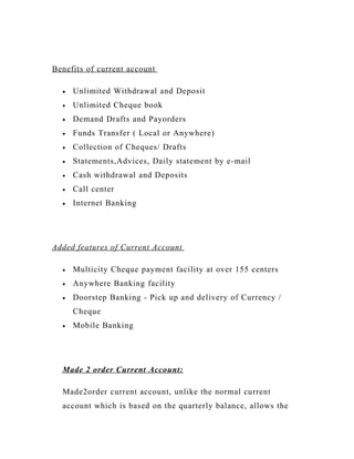 Benefits of current account
• Unlimited Withdrawal and Deposit
• Unlimited Cheque book
• Demand Drafts and Payorders
• Funds Transfer ( Local or Anywhere)
• Collection of Cheques/ Drafts
• Statements,Advices, Daily statement by e-mail
• Cash withdrawal and Deposits
• Call center
• Internet Banking
Added features of Current Account
• Multicity Cheque payment facility at over 155 centers
• Anywhere Banking facility
• Doorstep Banking - Pick up and delivery of Currency /
Cheque
• Mobile Banking
Made 2 order Current Account:
Made2order current account, unlike the normal current
account which is based on the quarterly balance, allows the
 