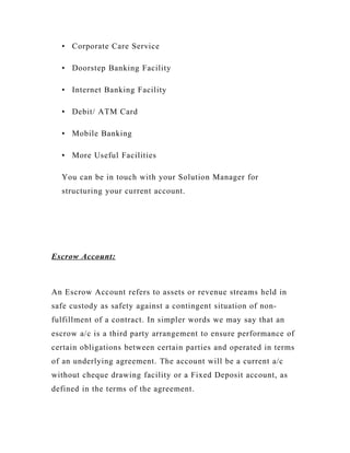 • Corporate Care Service
• Doorstep Banking Facility
• Internet Banking Facility
• Debit/ ATM Card
• Mobile Banking
• More Useful Facilities
You can be in touch with your Solution Manager for
structuring your current account.
Escrow Account:
An Escrow Account refers to assets or revenue streams held in
safe custody as safety against a contingent situation of non-
fulfillment of a contract. In simpler words we may say that an
escrow a/c is a third party arrangement to ensure performance of
certain obligations between certain parties and operated in terms
of an underlying agreement. The account will be a current a/c
without cheque drawing facility or a Fixed Deposit account, as
defined in the terms of the agreement.
 