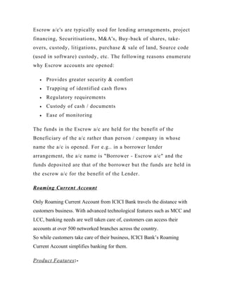 Escrow a/c's are typically used for lending arrangements, project
financing, Securitisations, M&A's, Buy-back of shares, take-
overs, custody, litigations, purchase & sale of land, Source code
(used in software) custody, etc. The following reasons enumerate
why Escrow accounts are opened:
• Provides greater security & comfort
• Trapping of identified cash flows
• Regulatory requirements
• Custody of cash / documents
• Ease of monitoring
The funds in the Escrow a/c are held for the benefit of the
Beneficiary of the a/c rather than person / company in whose
name the a/c is opened. For e.g.. in a borrower lender
arrangement, the a/c name is "Borrower - Escrow a/c" and the
funds deposited are that of the borrower but the funds are held in
the escrow a/c for the benefit of the Lender.
Roaming Current Account
Only Roaming Current Account from ICICI Bank travels the distance with
customers business. With advanced technological features such as MCC and
LCC, banking needs are well taken care of, customers can access their
accounts at over 500 networked branches across the country.
So while customers take care of their business, ICICI Bank’s Roaming
Current Account simplifies banking for them.
Product Features:-
 