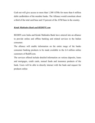 Cash net will give access to more than 1,300 ATMs for more than 6 million
debit cardholders of the member banks. The Alliance would constitute about
a third of the total card base and 15 percent of the ATM base in the country.
Kotak Mahindra Bank and REDIFF.com
REDIFF.com India and Kotak Mahindra Bank have entered into an alliance
to provide online and offline banking and related services to the Indian
consumer.
The alliance will enable information on the entire range of the banks
consumer banking products to be made available to the 6.4 million online
customers of Rediff.com.
The services offered include detailed information on various deposits, loans
and mortgages, credit cards, mutual funds and insurance products of the
bank. Users will be able to directly interact with the bank and request for
products online
 