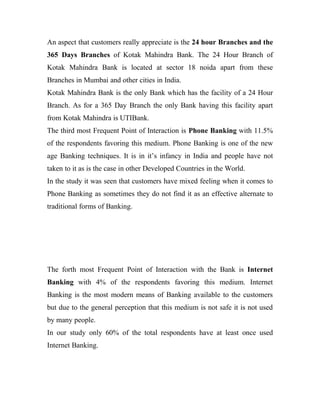 An aspect that customers really appreciate is the 24 hour Branches and the
365 Days Branches of Kotak Mahindra Bank. The 24 Hour Branch of
Kotak Mahindra Bank is located at sector 18 noida apart from these
Branches in Mumbai and other cities in India.
Kotak Mahindra Bank is the only Bank which has the facility of a 24 Hour
Branch. As for a 365 Day Branch the only Bank having this facility apart
from Kotak Mahindra is UTIBank.
The third most Frequent Point of Interaction is Phone Banking with 11.5%
of the respondents favoring this medium. Phone Banking is one of the new
age Banking techniques. It is in it’s infancy in India and people have not
taken to it as is the case in other Developed Countries in the World.
In the study it was seen that customers have mixed feeling when it comes to
Phone Banking as sometimes they do not find it as an effective alternate to
traditional forms of Banking.
The forth most Frequent Point of Interaction with the Bank is Internet
Banking with 4% of the respondents favoring this medium. Internet
Banking is the most modern means of Banking available to the customers
but due to the general perception that this medium is not safe it is not used
by many people.
In our study only 60% of the total respondents have at least once used
Internet Banking.
 