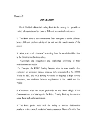 Chapter-5
                             CONCLUSION


  1. Kotak Mahindra Bank is Leading Bank in the country, it      provides a
  variety of products and services to different segments of customers.


  2. The Bank aims to serve customers from teenagers to senior citizens,
  hence different products designed to suit specific requirements of the
  above.


  3. Aims to serve all classes of the society from the salaried middle class
  to the high income business class.
      Customers are categorized and segmented according to their
  requirements and needs.
   For Example, the EDGE Saving Account aims to serve middle class
  customers so minimum balance required to be maintained is Rs. 10000.
  While the PRO and ACE Saving Accounts are targeted at high income
  customers, the minimum balance requirement is Rs. 20000 and Rs.
  75000.


  4. Customers who are more profitable to the Bank (High Value
  Customers) are provided special facilities. Priority Banking is meant to
  serve these high value customers.


  5. The Bank prides itself with the ability to provide differentiate
  products in the crowed market of saving accounts. Bank offers the free
 
