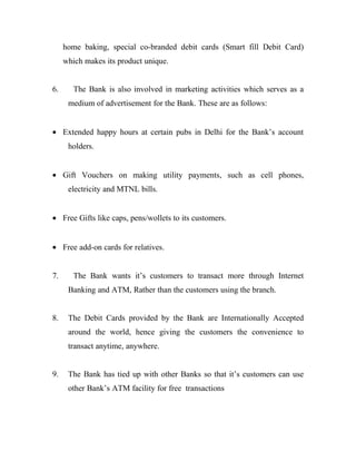 home baking, special co-branded debit cards (Smart fill Debit Card)
     which makes its product unique.


6.      The Bank is also involved in marketing activities which serves as a
      medium of advertisement for the Bank. These are as follows:


• Extended happy hours at certain pubs in Delhi for the Bank’s account
      holders.


• Gift Vouchers on making utility payments, such as cell phones,
      electricity and MTNL bills.


• Free Gifts like caps, pens/wollets to its customers.


• Free add-on cards for relatives.


7.      The Bank wants it’s customers to transact more through Internet
      Banking and ATM, Rather than the customers using the branch.


8.    The Debit Cards provided by the Bank are Internationally Accepted
      around the world, hence giving the customers the convenience to
      transact anytime, anywhere.


9.    The Bank has tied up with other Banks so that it’s customers can use
      other Bank’s ATM facility for free transactions
 