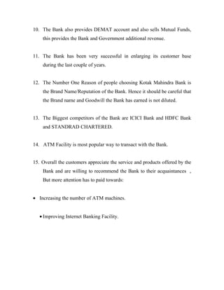 10. The Bank also provides DEMAT account and also sells Mutual Funds,
    this provides the Bank and Government additional revenue.


11. The Bank has been very successful in enlarging its customer base
    during the last couple of years.


12. The Number One Reason of people choosing Kotak Mahindra Bank is
    the Brand Name/Reputation of the Bank. Hence it should be careful that
    the Brand name and Goodwill the Bank has earned is not diluted.


13. The Biggest competitors of the Bank are ICICI Bank and HDFC Bank
    and STANDRAD CHARTERED.


14. ATM Facility is most popular way to transact with the Bank.


15. Overall the customers appreciate the service and products offered by the
    Bank and are willing to recommend the Bank to their acquaintances ,
    But more attention has to paid towards:


• Increasing the number of ATM machines.


   • Improving Internet Banking Facility.
 