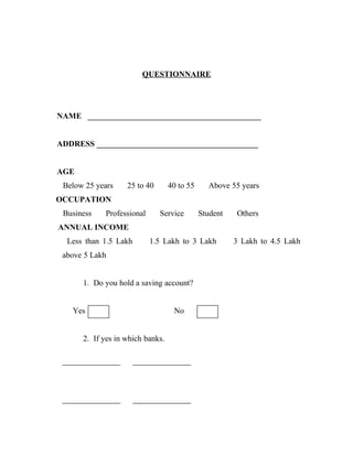 QUESTIONNAIRE




NAME ___________________________________________


ADDRESS ________________________________________


AGE
 Below 25 years    25 to 40       40 to 55     Above 55 years
OCCUPATION
 Business   Professional      Service        Student   Others
ANNUAL INCOME
  Less than 1.5 Lakh       1.5 Lakh to 3 Lakh          3 Lakh to 4.5 Lakh
 above 5 Lakh


      1. Do you hold a saving account?


   Yes                             No


      2. If yes in which banks.
 